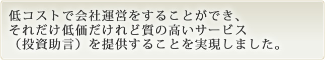 低コストで会社運営をすることができ、それだけ低価だけれど質の高いサービス（投資助言）を提供することを実現しました。